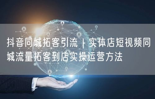 抖音同城拓客引流｜实体店短视频同城流量拓客到店实操运营方法