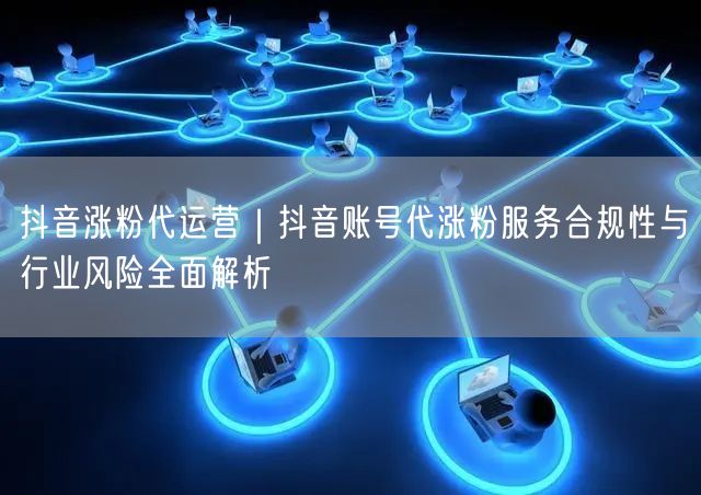 抖音涨粉代运营｜抖音账号代涨粉服务合规性与行业风险全面解析