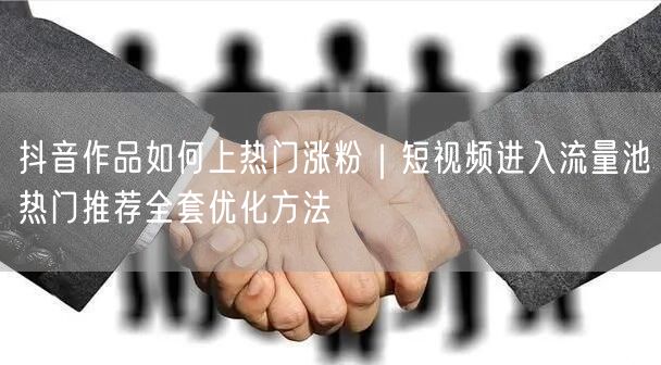 抖音作品如何上热门涨粉｜短视频进入流量池热门推荐全套优化方法