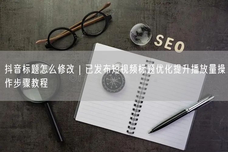 抖音标题怎么修改｜已发布短视频标题优化提升播放量操作步骤教程
