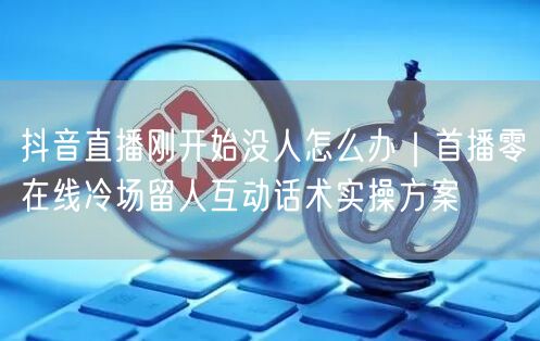抖音直播首播冷场？留人互动话术+实操技巧自救