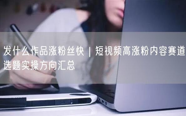 发什么作品涨粉丝快｜短视频高涨粉内容赛道选题实操方向汇总