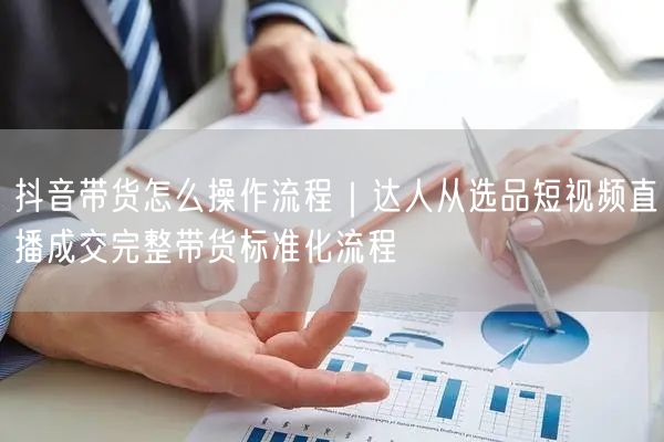 抖音带货怎么操作流程｜达人从选品短视频直播成交完整带货标准化流程