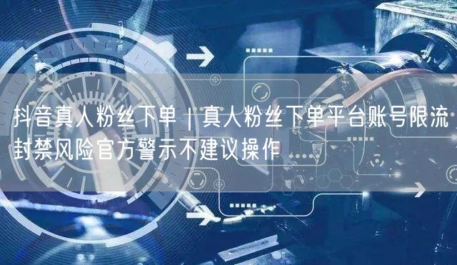 抖音真人粉丝下单｜真人粉丝下单平台账号限流封禁风险官方警示不建议操作