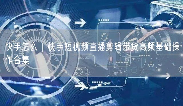 快手怎么｜快手短视频直播剪辑带货高频基础操作合集