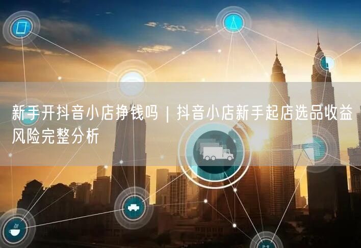 新手开抖音小店挣钱吗｜抖音小店新手起店选品收益风险完整分析