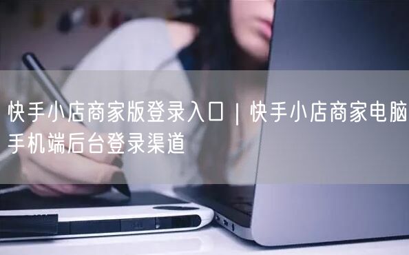 快手小店商家版登录入口｜快手小店商家电脑手机端后台登录渠道