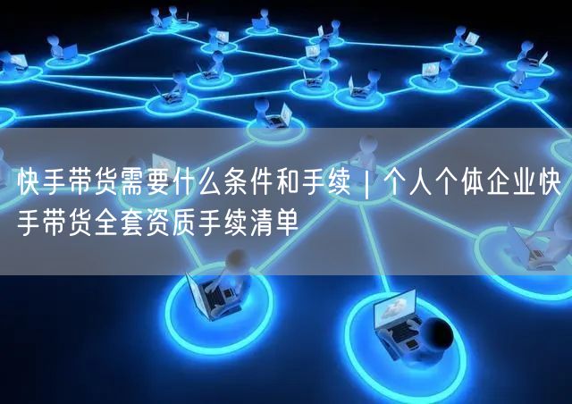 快手带货需要什么条件和手续｜个人个体企业快手带货全套资质手续清单