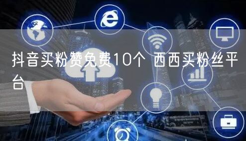 抖音买粉赞免费10个 西西买粉丝平台