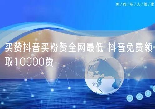 买赞抖音买粉赞全网最低 抖音免费领取10000赞