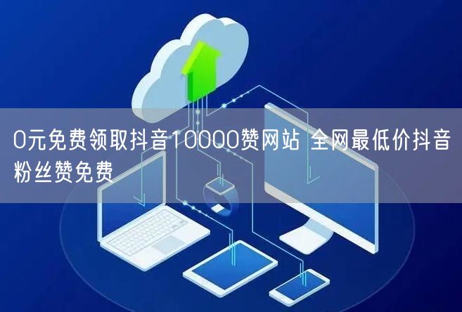 0元免费领取抖音10000赞网站 全网最低价抖音粉丝赞免费