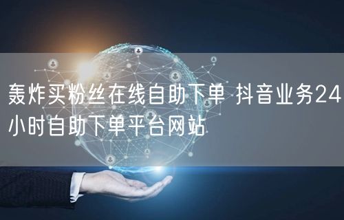 轰炸买粉丝在线自助下单 抖音业务24小时自助下单平台网站