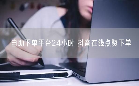 自助下单平台24小时 抖音在线点赞下单