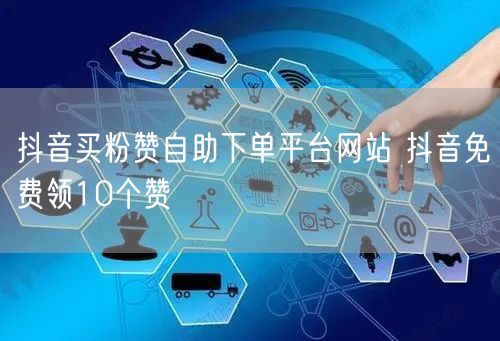 抖音买粉赞自助下单平台网站 抖音免费领10个赞