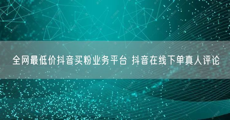 全网最低价抖音买粉业务平台 抖音在线下单真人评论