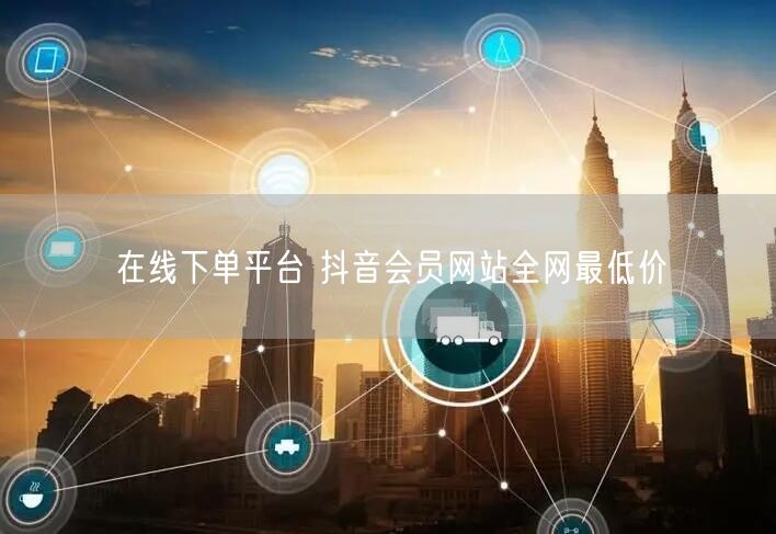 在线下单平台 抖音会员网站全网最低价