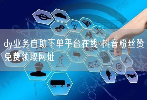 dy业务自助下单平台在线 抖音粉丝赞免费领取网址