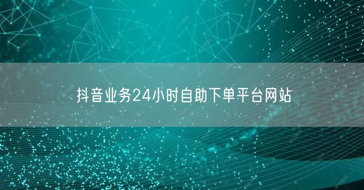 抖音业务24小时自助下单平台网站
