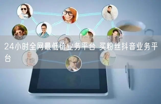 24小时全网最低价业务平台 买粉丝抖音业务平台