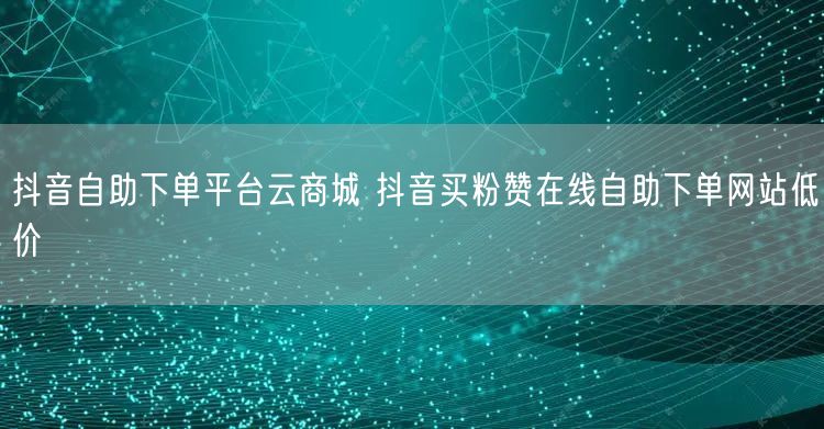 抖音自助下单平台云商城 抖音买粉赞在线自助下单网站低价