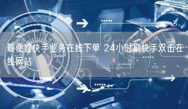 最便宜快手业务在线下单 24小时刷快手双击在线网站
