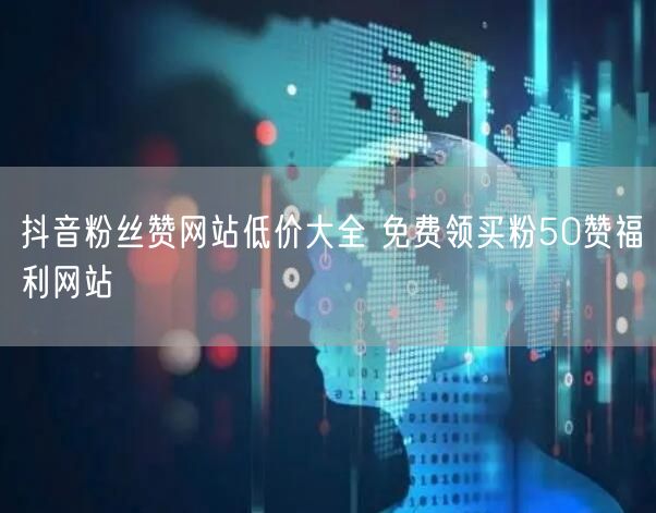 抖音粉丝赞网站低价大全 免费领买粉50赞福利网站