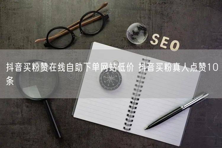 抖音买粉赞在线自助下单网站低价 抖音买粉真人点赞10条