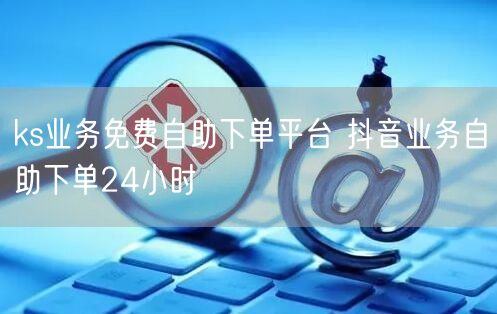 ks业务免费自助下单平台 抖音业务自助下单24小时