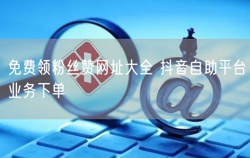 免费领粉丝赞网址大全 抖音自助平台业务下单