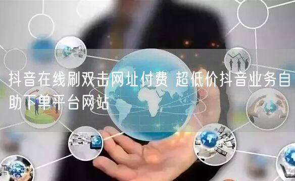 抖音在线刷双击网址付费 超低价抖音业务自助下单平台网站