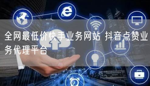 全网最低价快手业务网站 抖音点赞业务代理平台