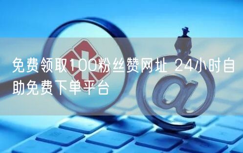 免费领取100粉丝赞网址 24小时自助免费下单平台