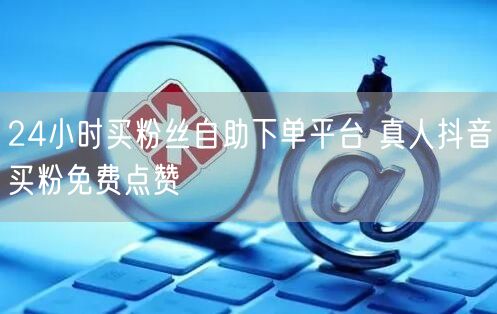 24小时买粉丝自助下单平台 真人抖音买粉免费点赞