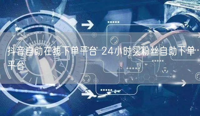 抖音自助在线下单平台 24小时买粉丝自助下单平台