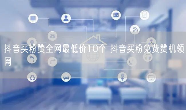 抖音买粉赞全网最低价10个 抖音买粉免费赞机领网