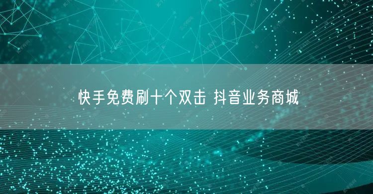 快手免费刷十个双击 抖音业务商城